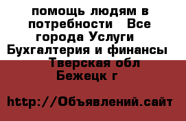 помощь людям в потребности - Все города Услуги » Бухгалтерия и финансы   . Тверская обл.,Бежецк г.